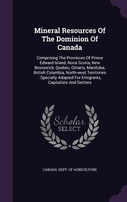Mineral Resources Of The Dominion Of Canada: Comprising The Provinces Of Prince Edward Island, Nova Scotia, New Brunswick, Quebec, Ontario, Manitoba, by Canada Dept of Agriculture