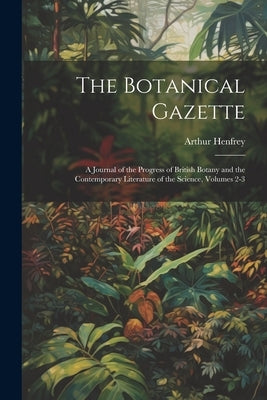 The Botanical Gazette: A Journal of the Progress of British Botany and the Contemporary Literature of the Science, Volumes 2-3 by Henfrey, Arthur