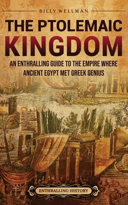 The Ptolemaic Kingdom: An Enthralling Guide to the Empire Where Ancient Egypt Met Greek Genius by Wellman, Billy
