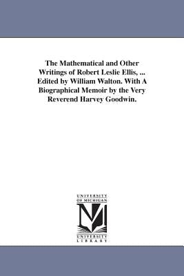 The Mathematical and Other Writings of Robert Leslie Ellis, ... Edited by William Walton. With A Biographical Memoir by the Very Reverend Harvey Goodw by Ellis, Robert Leslie