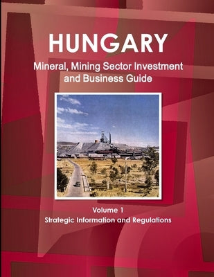 Hungary Mineral, Mining Sector Investment and Business Guide Volume 1 Strategic Information and Regulations by Ibp, Inc