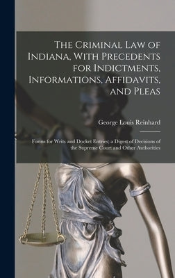 The Criminal Law of Indiana, With Precedents for Indictments, Informations, Affidavits, and Pleas: Forms for Writs and Docket Entries; a Digest of Dec by Reinhard, George Louis