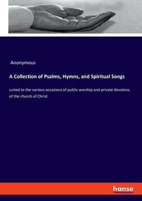 A Collection of Psalms, Hymns, and Spiritual Songs: suited to the various occasions of public worship and private devotion, of the church of Christ by Anonymous