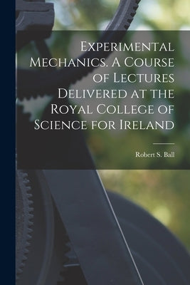 Experimental Mechanics. A Course of Lectures Delivered at the Royal College of Science for Ireland by Ball, Robert S.