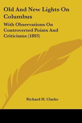 Old And New Lights On Columbus: With Observations On Controverted Points And Criticisms (1893) by Clarke, Richard H.