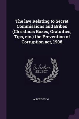 The law Relating to Secret Commissions and Bribes (Christmas Boxes, Gratuities, Tips, etc.) the Prevention of Corruption act, 1906 by Crew, Albert