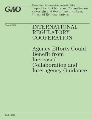 International Regulatory Cooperation: Agency Efforts Could Benefit from Increased Collaboration and Interagency Guidance by Government Accountability Office