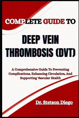 Complete Guide to Deep Vein Thrombosis (Dvt): A Comprehensive Guide To Preventing Complications, Enhancing Circulation, And Supporting Vascular Health by Diego, Stetson