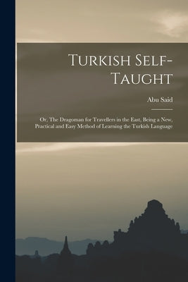 Turkish Self-taught; or, The Dragoman for Travellers in the East, Being a new, Practical and Easy Method of Learning the Turkish Language by Said, Abu