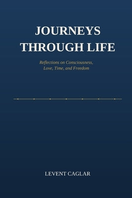 Journeys Through Life: Reflections on Consciousness, Love, Time, and Freedom by Caglar, Levent
