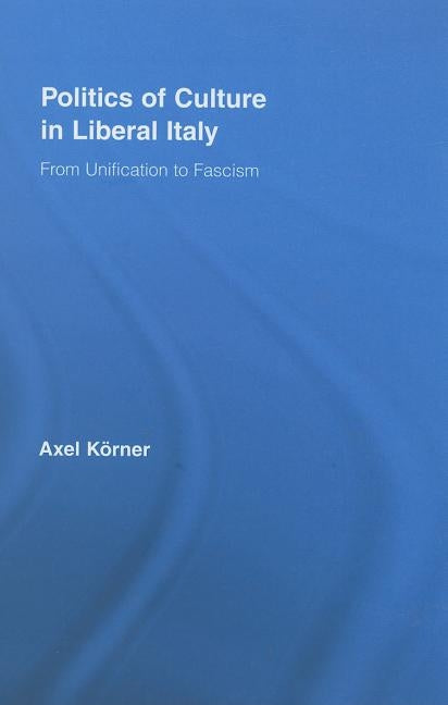 Politics of Culture in Liberal Italy: From Unification to Fascism by Körner, Axel