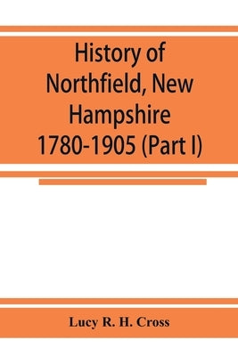History of Northfield, New Hampshire 1780-1905. In two parts with many biographical sketches and portraits also pictures of public buildings and priva by R. H. Cross, Lucy