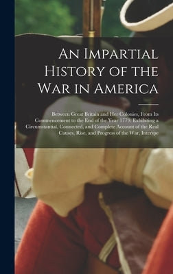 An Impartial History of the War in America: Between Great Britain and Her Colonies, From Its Commencement to the End of the Year 1779. Exhibiting a Ci by Anonymous