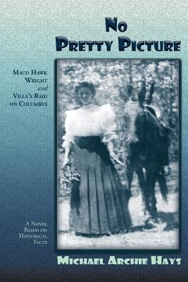 No Pretty Picture: Maud Hawk Wright and Villa's Raid on Columbus, A Novel Based on Historical Facts by Hays, Michael Archie