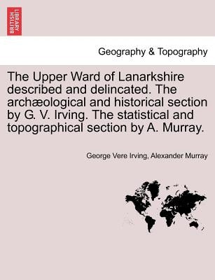 The Upper Ward of Lanarkshire Described and Delincated. the Archaeological and Historical Section by G. V. Irving. the Statistical and Topographical S by Irving, George Vere
