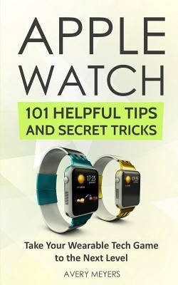 Apple Watch: 101 Helpful Tips and Secret Tricks: Take Your Wearable Tech Game to the Next Level by Meyers, Avery