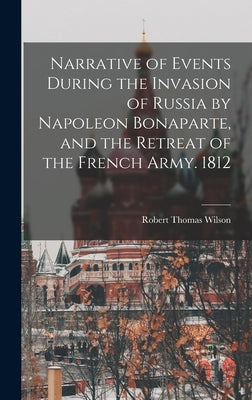 Narrative of Events During the Invasion of Russia by Napoleon Bonaparte, and the Retreat of the French Army. 1812 by Wilson, Robert Thomas