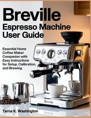 Breville Espresso Machine User Guide: Essential Home Coffee Maker Companion With Easy Instructions For Setup, Calibration, And Brewing by K. Washington, Terna