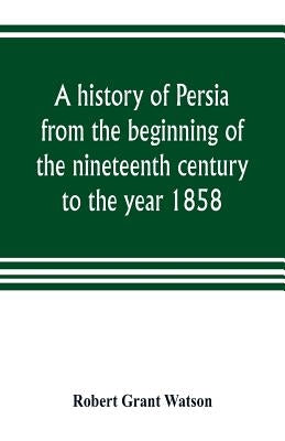 A history of Persia from the beginning of the nineteenth century to the year 1858, with a review of the principal events that led to the establishment by Grant Watson, Robert