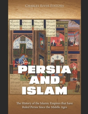 Persia and Islam: The History of the Islamic Empires that have Ruled Persia Since the Middle Ages by Charles River