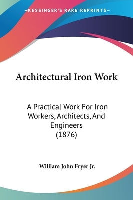 Architectural Iron Work: A Practical Work For Iron Workers, Architects, And Engineers (1876) by Fryer, William John, Jr.