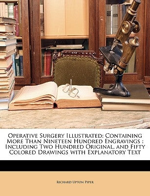 Operative Surgery Illustrated: Containing More Than Nineteen Hundred Engravings: Including Two Hundred Original, and Fifty Colored Drawings with Expl by Piper, Richard Upton