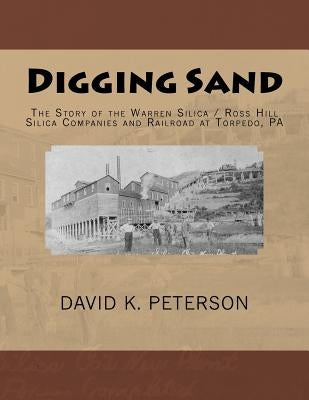 Digging Sand: The Story of the Warren Silica / Ross Hills Silica Companies and Railroad at Torpedo, PA by Peterson, David K.
