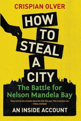How to Steal a City: The Battle for Nelson Mandela Bay: An Inside Account by Olver, Crispian