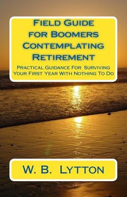 Field Guide for Boomers Contemplating Retirement: How to Navigate the First Year with Nothing To Do by Lytton, W. B.