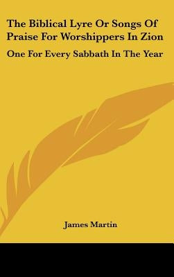 The Biblical Lyre or Songs of Praise for Worshippers in Zion: One for Every Sabbath in the Year by Martin, James