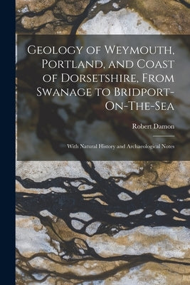 Geology of Weymouth, Portland, and Coast of Dorsetshire, From Swanage to Bridport-On-The-Sea: With Natural History and Archaeological Notes by Damon, Robert