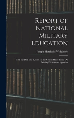 Report of National Military Education: With the Plan of a System for the United States Based On Existing Educational Agencies by Whittlesey, Joseph Hotchkiss