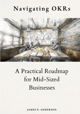 Navigating OKRs: A Practical Roadmap for Mid-Sized Businesses by Anderson, James P.
