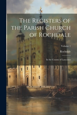 The Registers of the Parish Church of Rochdale: In the County of Lancaster; Volume 1 by Rochdale