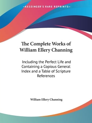 The Complete Works of William Ellery Channing: Including the Perfect Life and Containing a Copious General Index and a Table of Scripture References by Channing, William Ellery