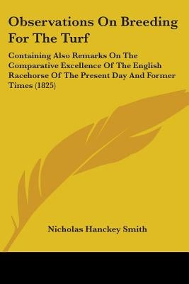 Observations On Breeding For The Turf: Containing Also Remarks On The Comparative Excellence Of The English Racehorse Of The Present Day And Former Ti by Smith, Nicholas Hanckey
