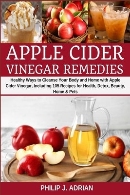 Apple Cider Vinegar Remedies: Healthy Ways to Cleanse Your Body and Home with Apple Cider Vinegar, Including 105 Recipes for Health, Detox, Beauty, by Adrian, Philip J.