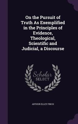On the Pursuit of Truth As Exemplified in the Principles of Evidence, Theological, Scientific and Judicial, a Discourse by Finch, Arthur Elley
