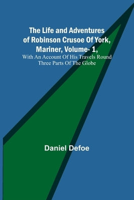 The Life and Adventures of Robinson Crusoe Of York, Mariner, Vol. 1, With An Account Of His Travels Round Three Parts Of The Globe by Defoe, Daniel