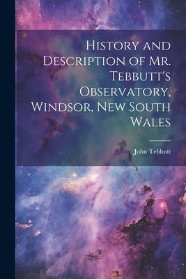 History and Description of Mr. Tebbutt's Observatory, Windsor, New South Wales by Tebbutt, John