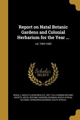Report on Natal Botanic Gardens and Colonial Herbarium for the Year ...; vol. 1904-1905 by Wood, J. Medley (John Medley) 1827-1914