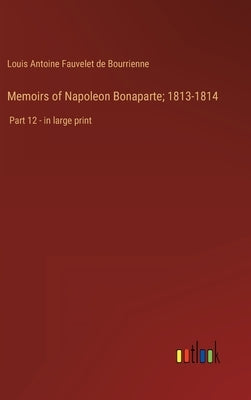 Memoirs of Napoleon Bonaparte; 1813-1814: Part 12 - in large print by Bourrienne, Louis Antoine Fauvelet de