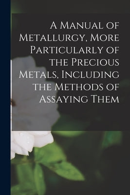A Manual of Metallurgy, More Particularly of the Precious Metals, Including the Methods of Assaying Them by Anonymous