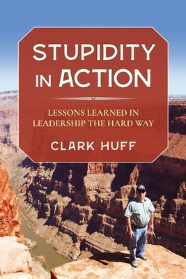 Stupidity in Action: Lessons Learned in Leadership the Hard Way by Huff, Clark