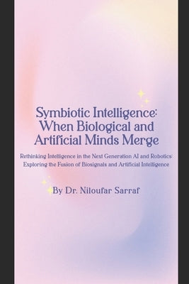 Symbiotic Intelligence: When Biological and Artificial Minds Merge: Rethinking Intelligence in the Next Generation AI and Robotics: Exploring by Sarraf, Niloufar