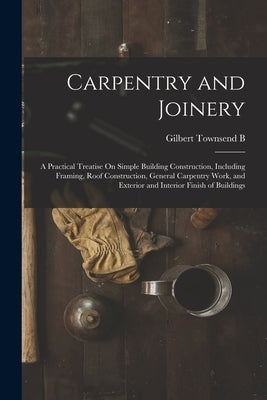 Carpentry and Joinery: A Practical Treatise On Simple Building Construction, Including Framing, Roof Construction, General Carpentry Work, an by 1880, Gilbert Townsend B.