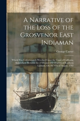 A Narrative of the Loss of the Grosvenor East Indiaman: Which Was Unfortunately Wrecked Upon the Coast of Caffraria, Somewhere Between the 27Th and 32 by Carter, George