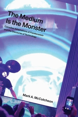 The Medium Is the Monster: Canadian Adaptations of Frankenstein and the Discourse of Technology by McCutcheon, Mark A.