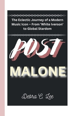 Post Malone: The Eclectic Journey of a Modern Music Icon - From 'White Iverson' to Global Stardom by C. Lee, Debra