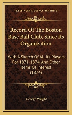 Record of the Boston Base Ball Club, Since Its Organization: With a Sketch of All Its Players, for 1871-1874, and Other Items of Interest (1874) by Wright, George